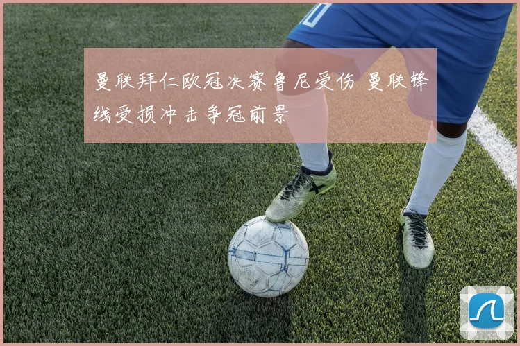 曼联拜仁欧冠决赛鲁尼受伤 曼联锋线受损冲击争冠前景