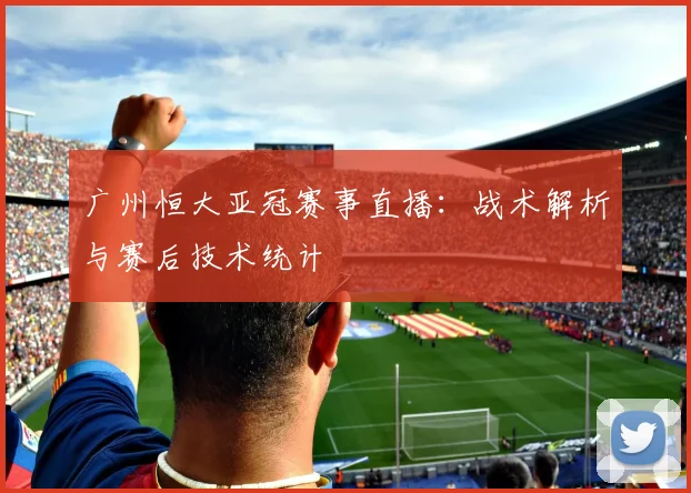 广州恒大亚冠赛事直播：战术解析与赛后技术统计