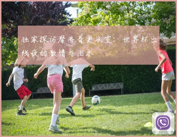 独家探访摩洛哥更衣室：世界杯出线夜的激情与泪水
