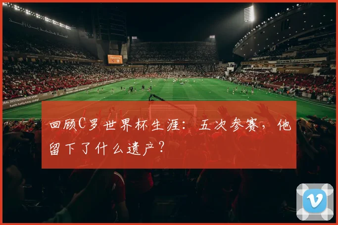 回顾C罗世界杯生涯：五次参赛，他留下了什么遗产？