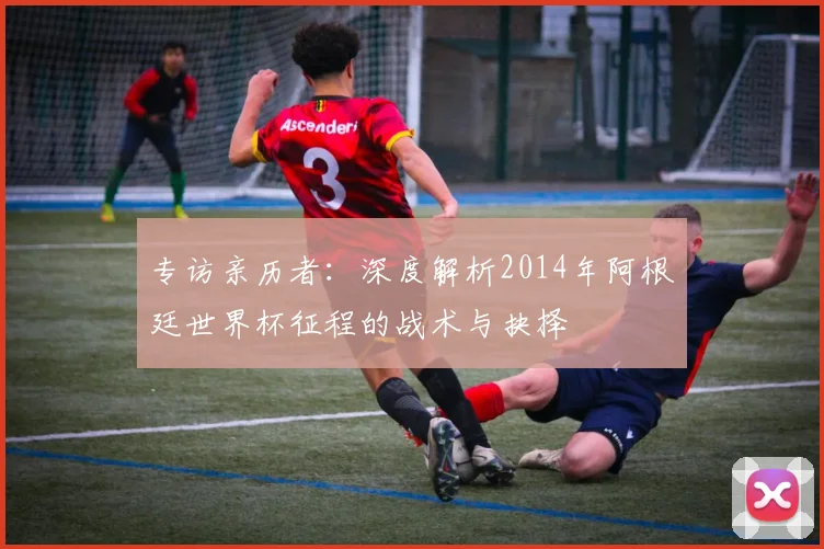专访亲历者：深度解析2014年阿根廷世界杯征程的战术与抉择