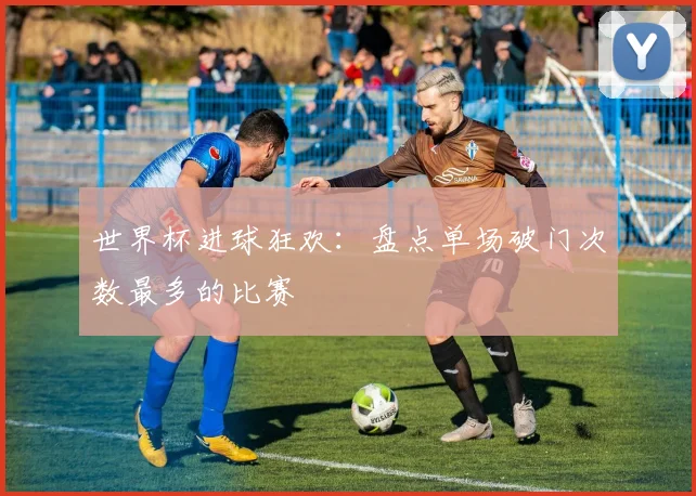 世界杯进球狂欢：盘点单场破门次数最多的比赛