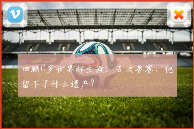 回顾C罗世界杯生涯：五次参赛，他留下了什么遗产？