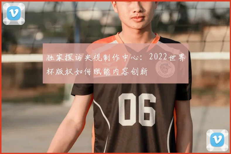 独家探访央视制作中心:2022世界杯版权如何赋能内容创新