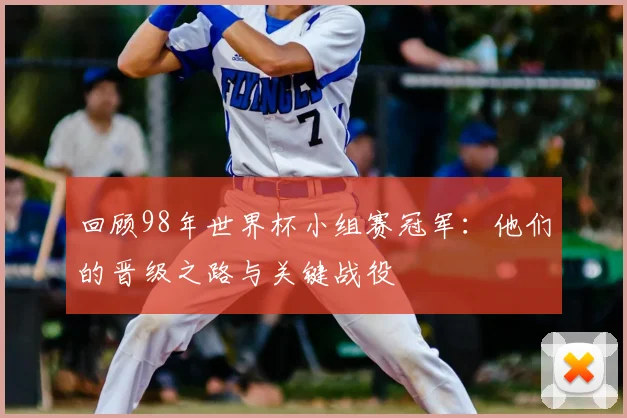 回顾98年世界杯小组赛冠军：他们的晋级之路与关键战役