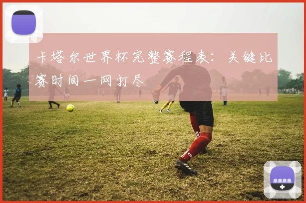 卡塔尔世界杯完整赛程表:关键比赛时间一网打尽
