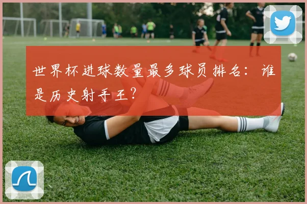 世界杯进球数量最多球员排名：谁是历史射手王？