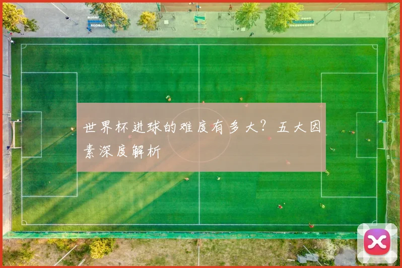 世界杯进球的难度有多大？五大因素深度解析