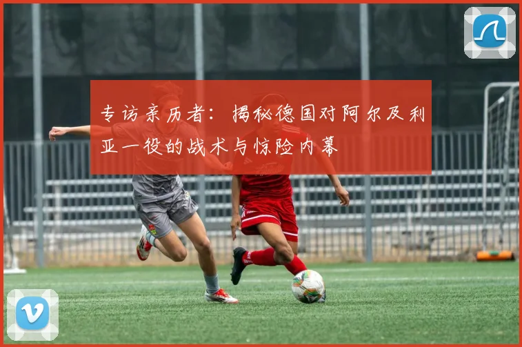 专访亲历者：揭秘德国对阿尔及利亚一役的战术与惊险内幕