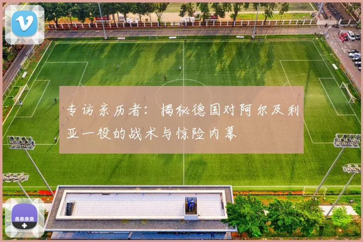 专访亲历者：揭秘德国对阿尔及利亚一役的战术与惊险内幕