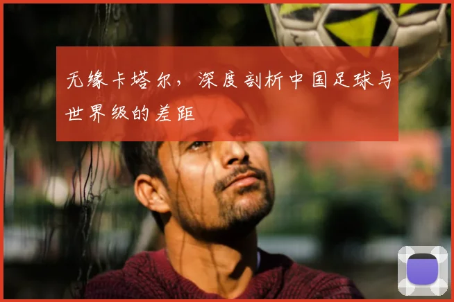 无缘卡塔尔，深度剖析中国足球与世界级的差距