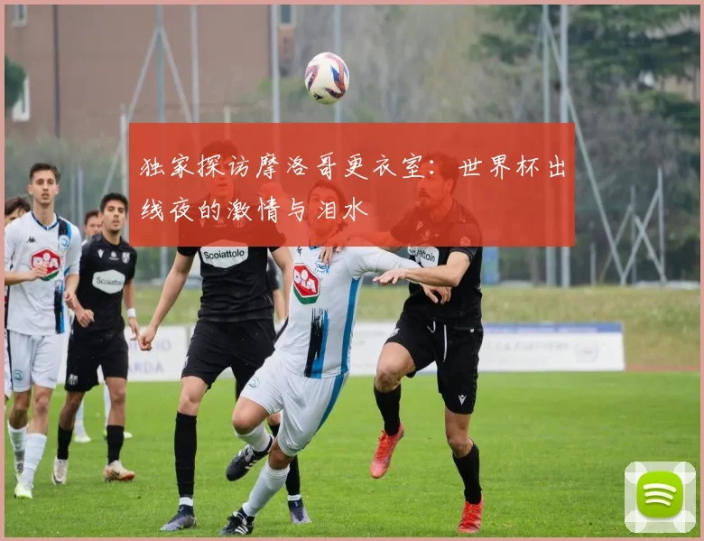 独家探访摩洛哥更衣室：世界杯出线夜的激情与泪水