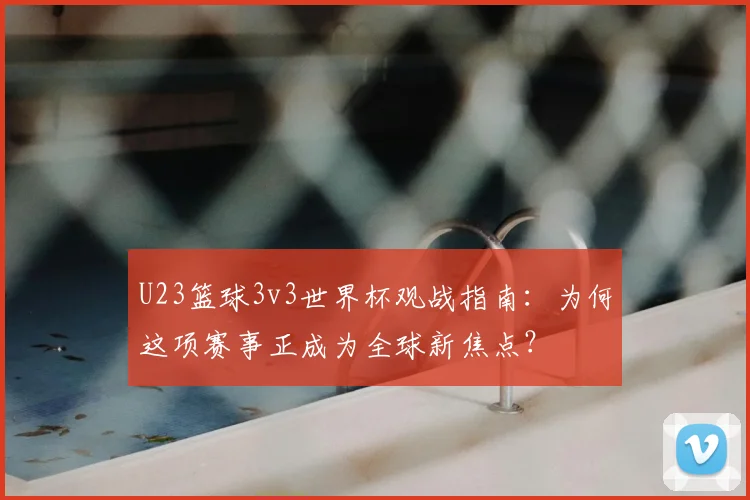 U23篮球3v3世界杯观战指南:为何这项赛事正成为全球新焦点?